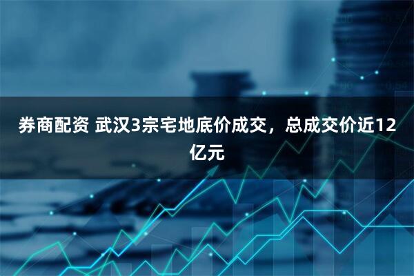券商配资 武汉3宗宅地底价成交，总成交价近12亿元