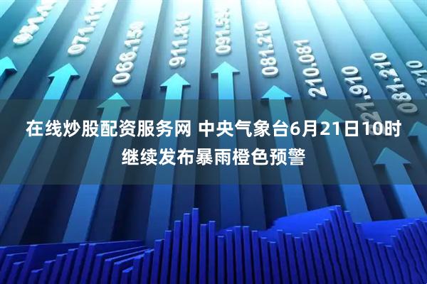 在线炒股配资服务网 中央气象台6月21日10时继续发布暴雨橙色预警