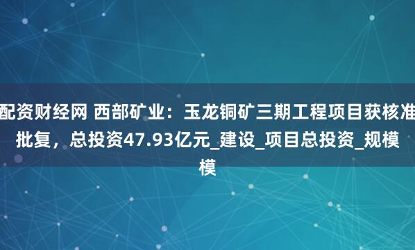配资财经网 西部矿业：玉龙铜矿三期工程项目获核准批复，总投资47.93亿元_建设_项目总投资_规模
