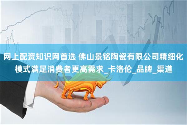 网上配资知识网首选 佛山景铭陶瓷有限公司精细化模式满足消费者更高需求_卡洛伦_品牌_渠道