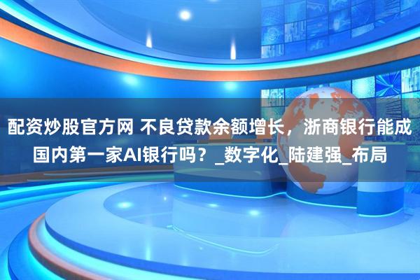 配资炒股官方网 不良贷款余额增长，浙商银行能成国内第一家AI银行吗？_数字化_陆建强_布局