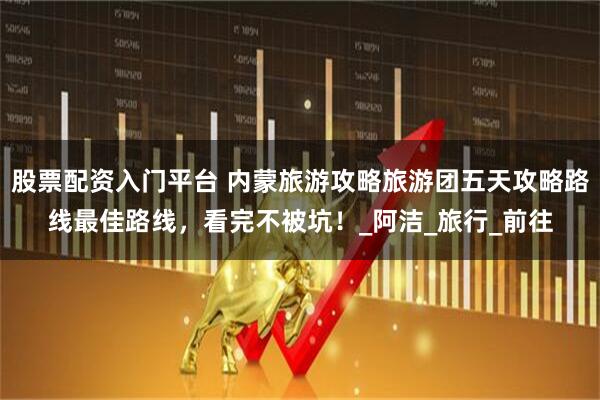 股票配资入门平台 内蒙旅游攻略旅游团五天攻略路线最佳路线，看完不被坑！_阿洁_旅行_前往