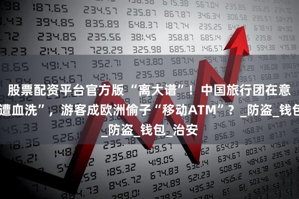 股票配资平台官方版 “离大谱”！中国旅行团在意大利“遭血洗”，游客成欧洲偷子“移动ATM”？_防盗_钱包_治安