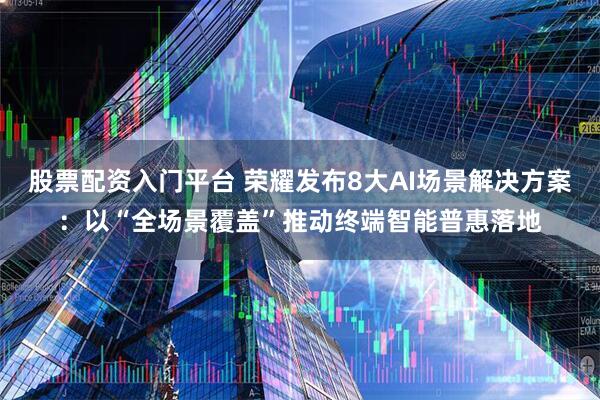 股票配资入门平台 荣耀发布8大AI场景解决方案：以“全场景覆盖”推动终端智能普惠落地