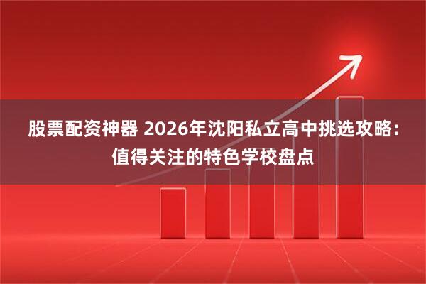 股票配资神器 2026年沈阳私立高中挑选攻略：值得关注的特色学校盘点